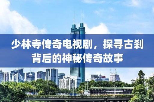 少林寺传奇电视剧，探寻古刹背后的神秘传奇故事