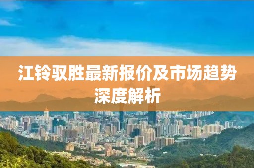 江铃驭胜最新报价及市场趋势深度解析