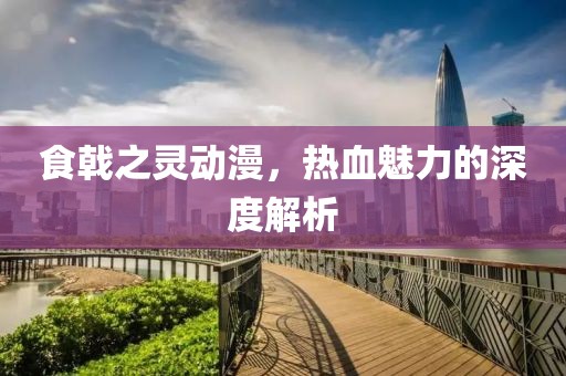 食戟之灵动漫，热血魅力的深度解析