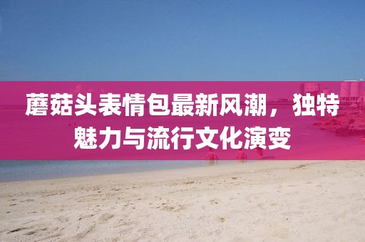 蘑菇头表情包最新风潮，独特魅力与流行文化演变
