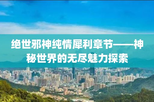 绝世邪神纯情犀利章节——神秘世界的无尽魅力探索