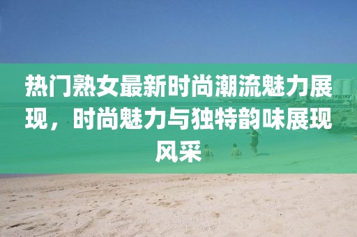 热门熟女最新时尚潮流魅力展现，时尚魅力与独特韵味展现风采