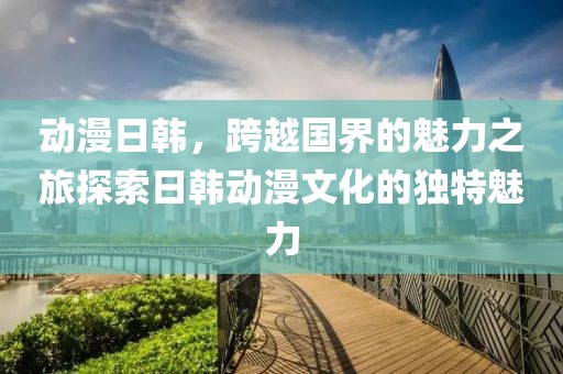 动漫日韩，跨越国界的魅力之旅探索日韩动漫文化的独特魅力