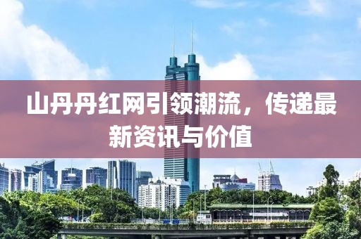 山丹丹红网引领潮流，传递最新资讯与价值