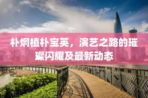 朴炯植朴宝英，演艺之路的璀璨闪耀及最新动态