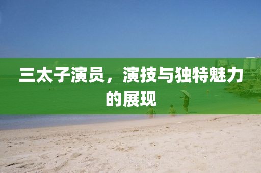 三太子演员，演技与独特魅力的展现
