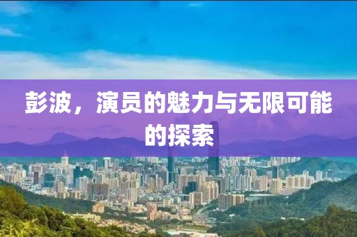 彭波，演员的魅力与无限可能的探索
