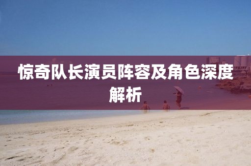 惊奇队长演员阵容及角色深度解析