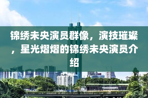 锦绣未央演员群像，演技璀璨，星光熠熠的锦绣未央演员介绍