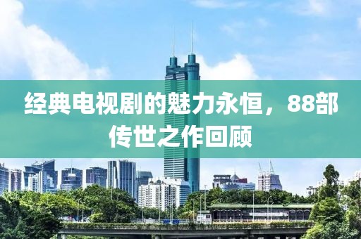 经典电视剧的魅力永恒，88部传世之作回顾
