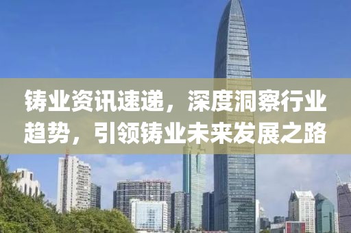 铸业资讯速递，深度洞察行业趋势，引领铸业未来发展之路