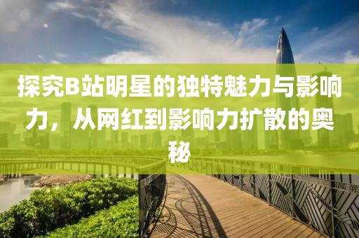 探究B站明星的独特魅力与影响力，从网红到影响力扩散的奥秘