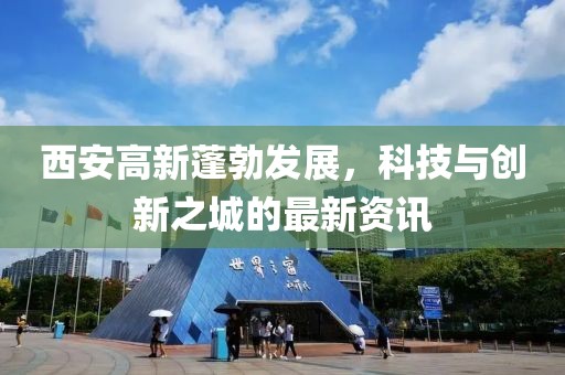 西安高新蓬勃发展，科技与创新之城的最新资讯