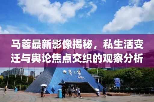马蓉最新影像揭秘，私生活变迁与舆论焦点交织的观察分析