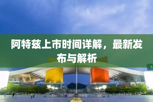阿特兹上市时间详解，最新发布与解析