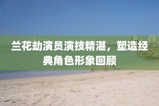兰花劫演员演技精湛，塑造经典角色形象回顾