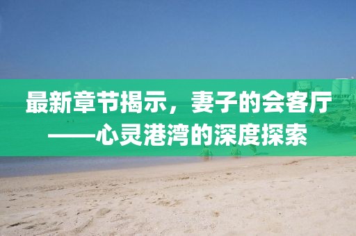 最新章节揭示，妻子的会客厅——心灵港湾的深度探索