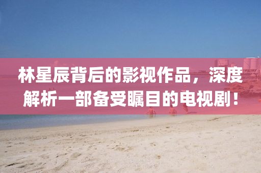 林星辰背后的影视作品，深度解析一部备受瞩目的电视剧！