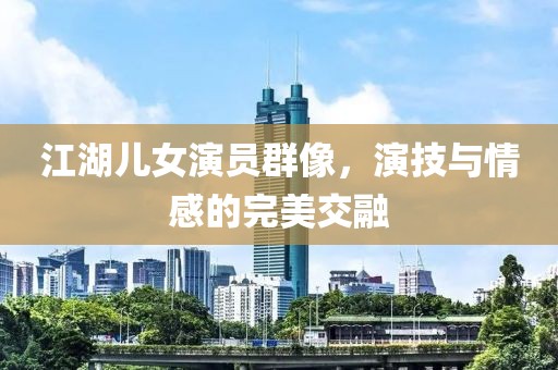 江湖儿女演员群像，演技与情感的完美交融