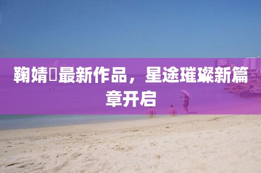 鞠婧祎最新作品，星途璀璨新篇章开启