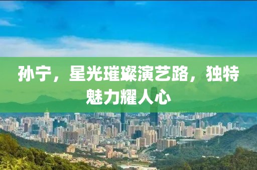 孙宁，星光璀璨演艺路，独特魅力耀人心