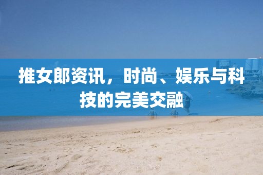 推女郎资讯，时尚、娱乐与科技的完美交融