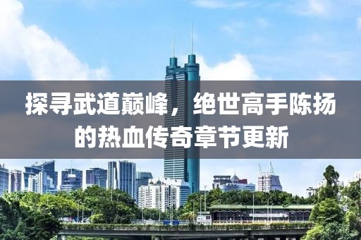 探寻武道巅峰，绝世高手陈扬的热血传奇章节更新