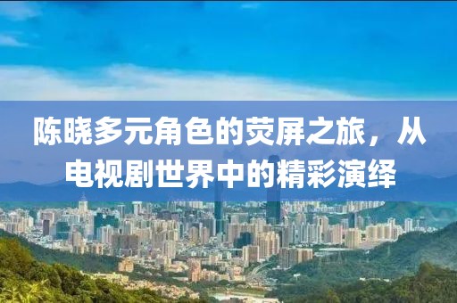 陈晓多元角色的荧屏之旅，从电视剧世界中的精彩演绎