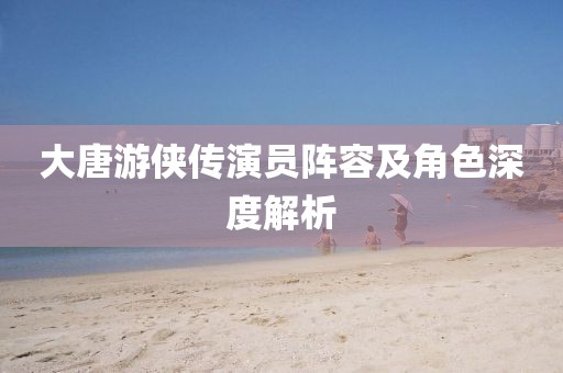 大唐游侠传演员阵容及角色深度解析