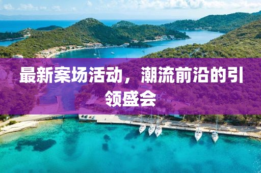 最新案场活动，潮流前沿的引领盛会