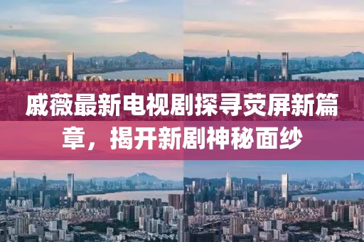 戚薇最新电视剧探寻荧屏新篇章，揭开新剧神秘面纱