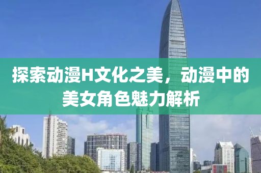 探索动漫H文化之美，动漫中的美女角色魅力解析