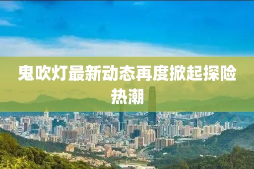 鬼吹灯最新动态再度掀起探险热潮