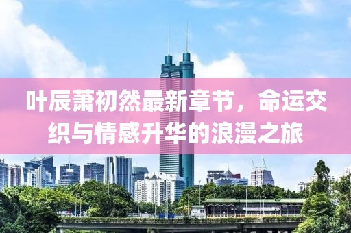 叶辰萧初然最新章节，命运交织与情感升华的浪漫之旅