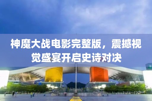 神魔大战电影完整版，震撼视觉盛宴开启史诗对决