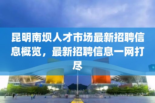 昆明南坝人才市场最新招聘信息概览，最新招聘信息一网打尽