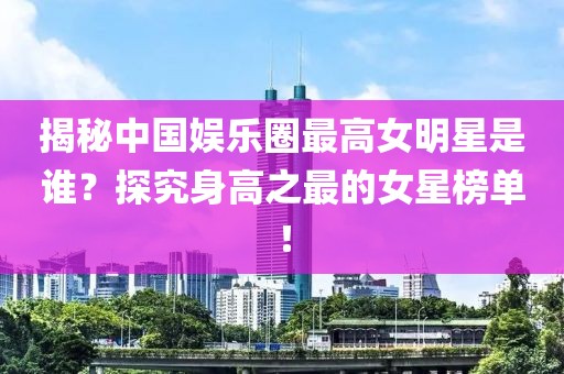 揭秘中国娱乐圈最高女明星是谁？探究身高之最的女星榜单！