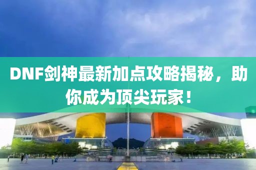 DNF剑神最新加点攻略揭秘，助你成为顶尖玩家！