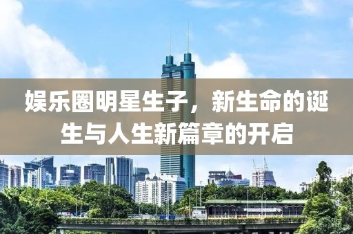 娱乐圈明星生子，新生命的诞生与人生新篇章的开启