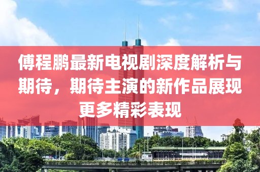 傅程鹏最新电视剧深度解析与期待，期待主演的新作品展现更多精彩表现