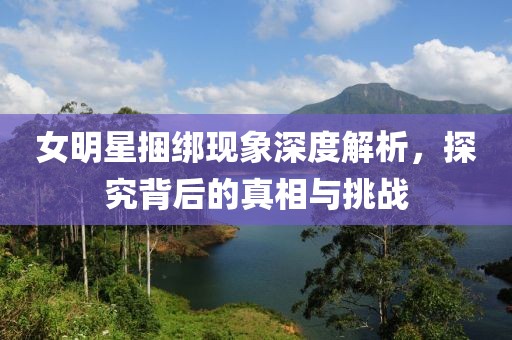 女明星捆绑现象深度解析，探究背后的真相与挑战
