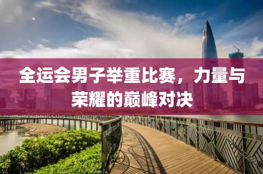 全运会男子举重比赛，力量与荣耀的巅峰对决