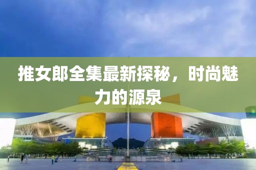 推女郎全集最新探秘，时尚魅力的源泉