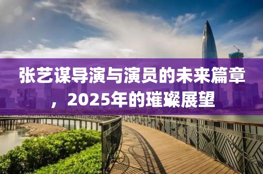 张艺谋导演与演员的未来篇章，2025年的璀璨展望