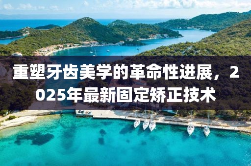重塑牙齿美学的革命性进展，2025年最新固定矫正技术