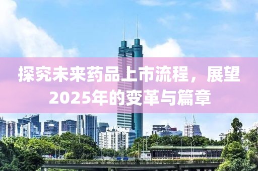 探究未来药品上市流程，展望2025年的变革与篇章