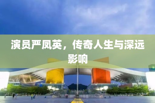 演员严凤英，传奇人生与深远影响