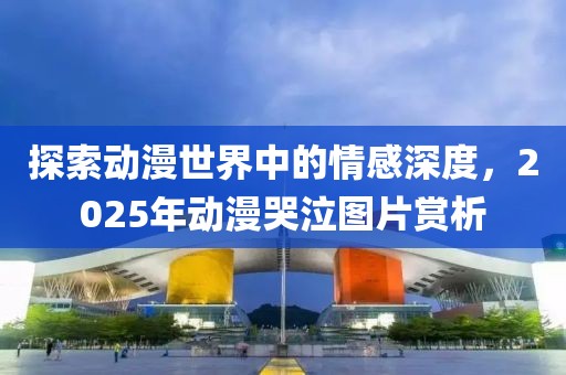探索动漫世界中的情感深度，2025年动漫哭泣图片赏析