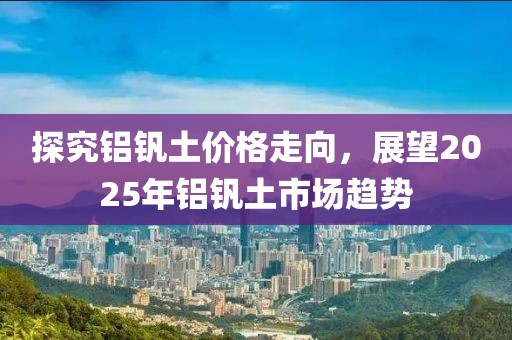 探究铝钒土价格走向，展望2025年铝钒土市场趋势