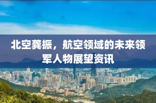 北空龚振，航空领域的未来领军人物展望资讯